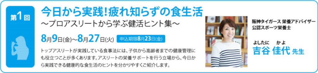 今日から実践！疲れ知らずの食生活 ～プロアスリートから学ぶ健活ヒント集～ トップアスリートが実践している食事法には、子供から高齢者までの健康管理にも役立つことが多くあります。 アスリートの栄養サポートを行う立場から、今日から実践できる健康的な食生活のヒントを分かりやすくご紹介します。 阪神タイガース栄養アドバイザー・公認スポーツ栄養士 吉谷　佳代氏　