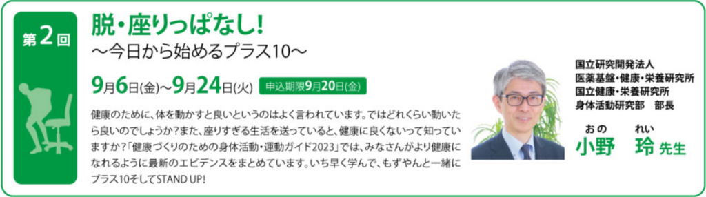 脱・座りっぱなし！ ～今日から始めるプラス１０～ 健康のために、体を動かすと良いというのはよく言われています。ではどれくらい動いたら良いのでしょうか？ また、座りすぎる生活を送っていると、健康に良くないって知っていますか？ 「健康づくりのための身体活動・運動ガイド2023」では、みなさんがより健康になれるように最新のエビデンスをまとめています。どこよりも早く学んで、もずやんと一緒にプラス１０そしてSTAND UP！ 国立研究開発法人医薬基盤・健康・栄養研究所 国立健康・栄養研究所　身体活動研究部　部長 小野　玲氏