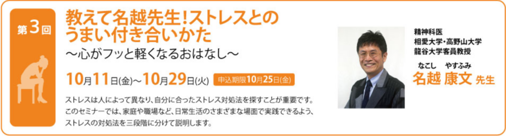 教えて名越先生！ストレスとのうまい付き合いかた ～心がフッと軽くなるおはなし～ ストレスは人によって異なり、自分に合ったストレス対処法を探すことが重要です。このセミナーでは、家庭や職場など、日常生活のさまざまな場面で実践できるよう、ストレスの対処法を三段階に分けて説明します。 精神科医。相愛大学、高野山大学、龍谷大学客員教授。 名越　康文氏